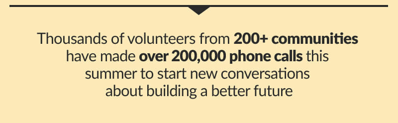 Thousands of volunteers from 200+ communities   Have made over 200,000 phone calls this summer to start new conversations about building a better future 