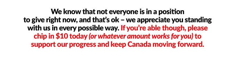 We know that not everyone is in a position to give right now, and that’s ok – we appreciate you standing with us in every possible way. If you’re able though, please chip in $10 today (or whatever amount works for you) to support our progress and keep Canada moving forward.